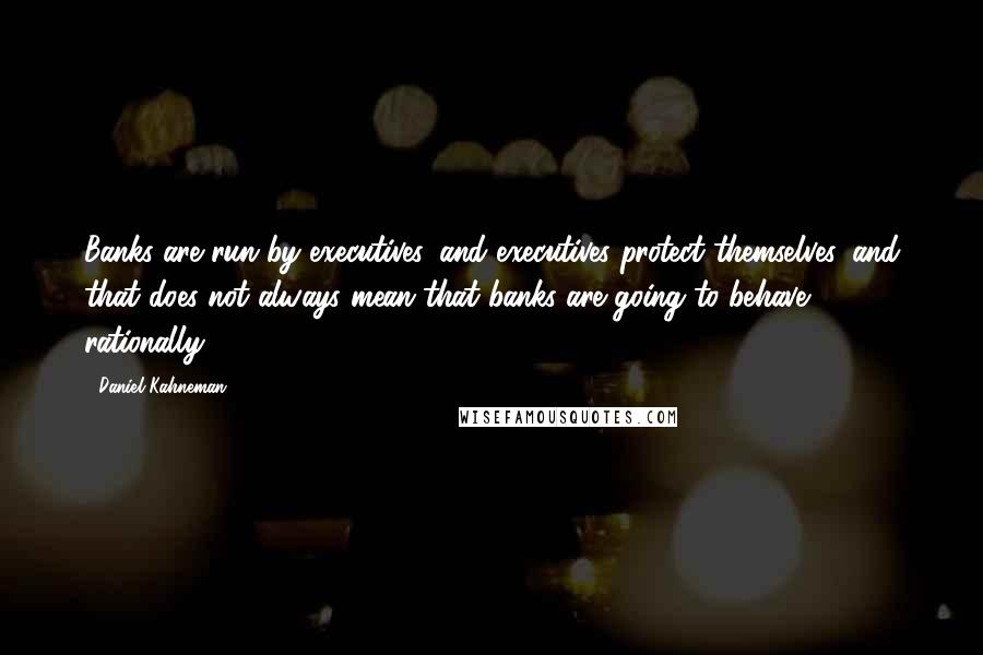 Daniel Kahneman Quotes: Banks are run by executives, and executives protect themselves, and that does not always mean that banks are going to behave rationally.