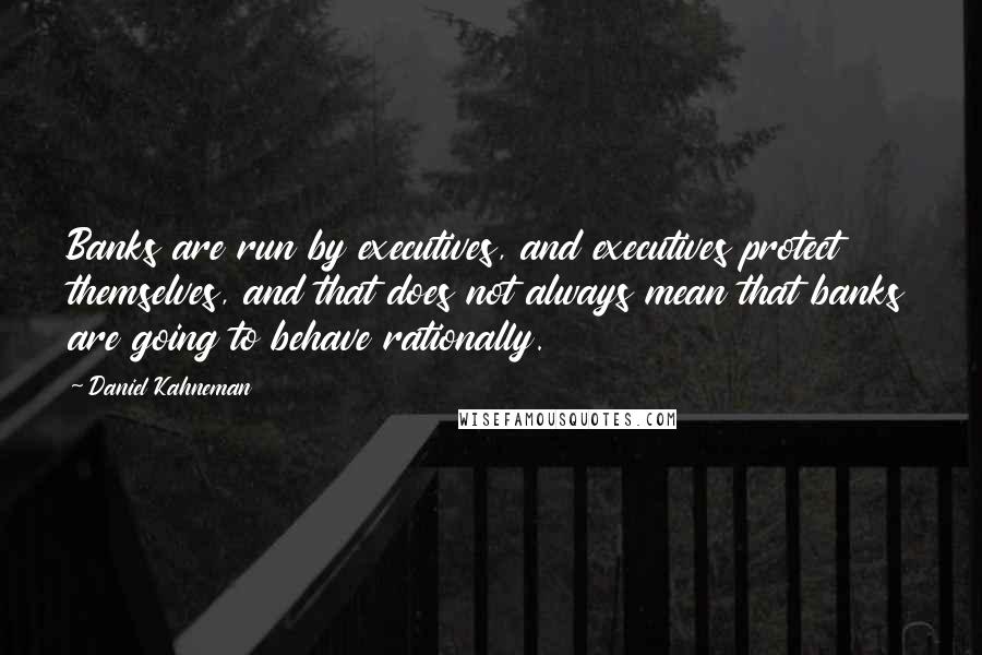 Daniel Kahneman Quotes: Banks are run by executives, and executives protect themselves, and that does not always mean that banks are going to behave rationally.