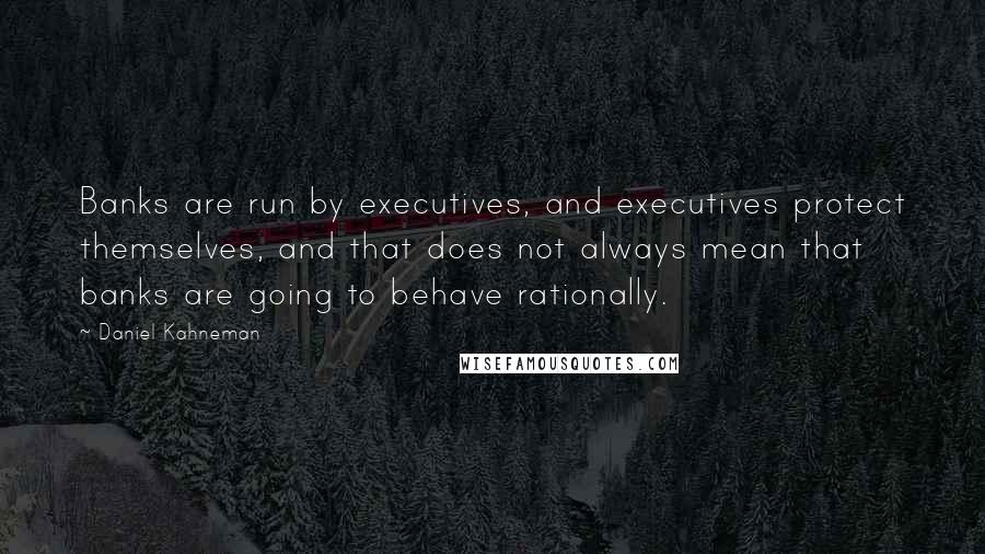Daniel Kahneman Quotes: Banks are run by executives, and executives protect themselves, and that does not always mean that banks are going to behave rationally.