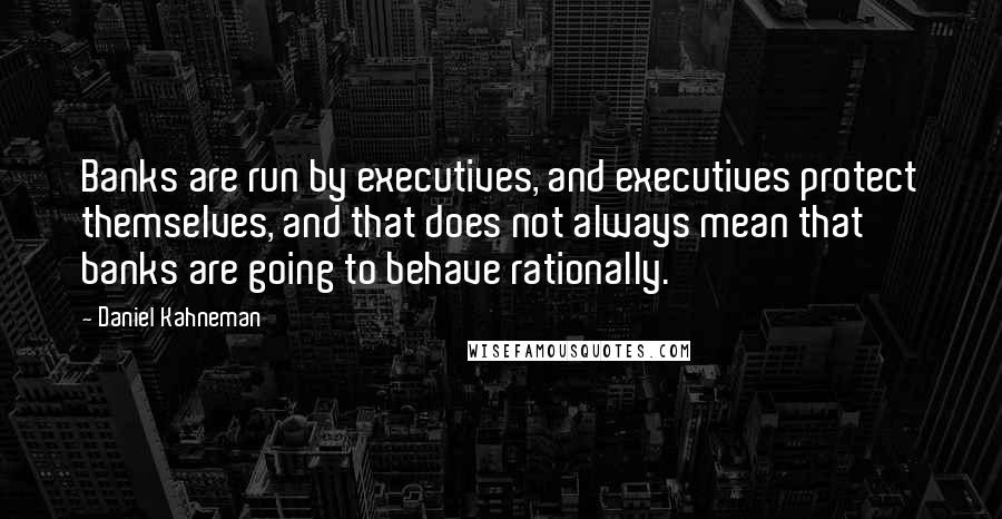 Daniel Kahneman Quotes: Banks are run by executives, and executives protect themselves, and that does not always mean that banks are going to behave rationally.