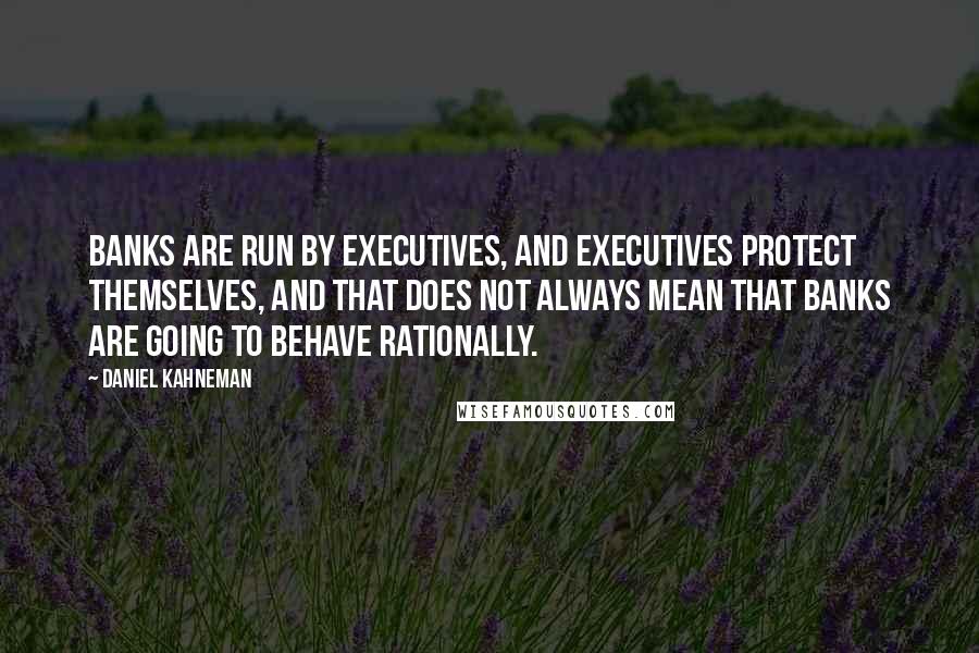 Daniel Kahneman Quotes: Banks are run by executives, and executives protect themselves, and that does not always mean that banks are going to behave rationally.