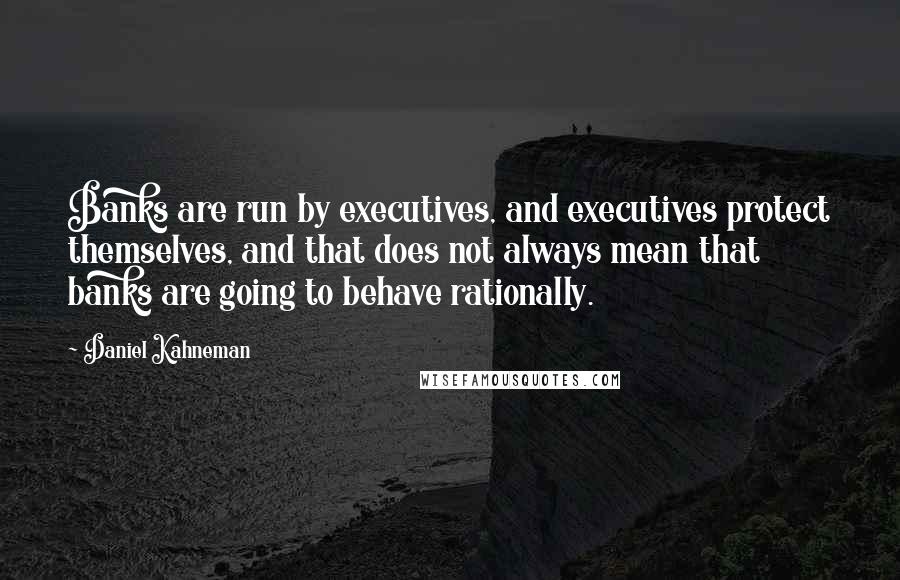 Daniel Kahneman Quotes: Banks are run by executives, and executives protect themselves, and that does not always mean that banks are going to behave rationally.