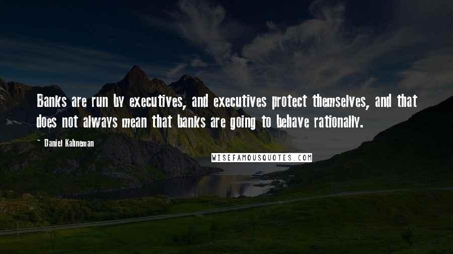 Daniel Kahneman Quotes: Banks are run by executives, and executives protect themselves, and that does not always mean that banks are going to behave rationally.