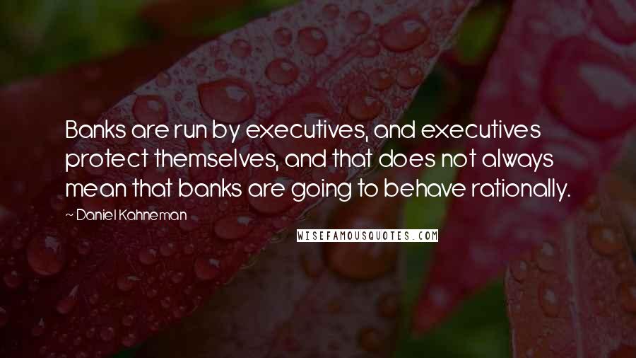 Daniel Kahneman Quotes: Banks are run by executives, and executives protect themselves, and that does not always mean that banks are going to behave rationally.