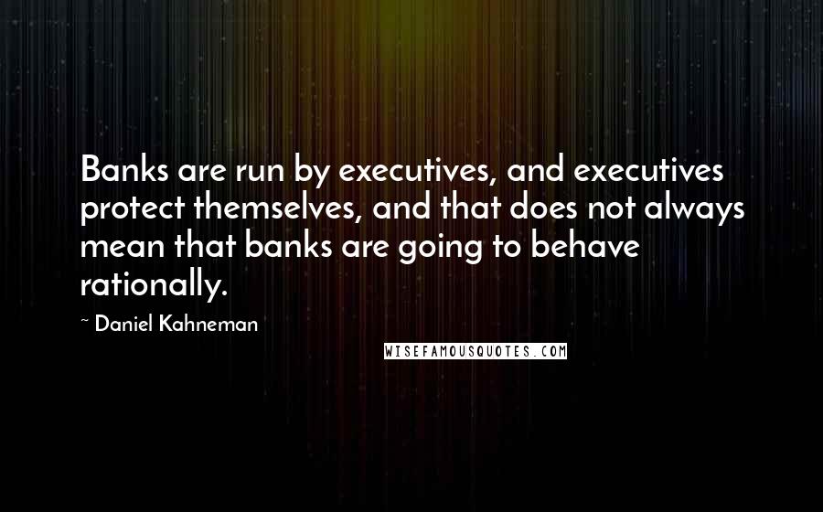 Daniel Kahneman Quotes: Banks are run by executives, and executives protect themselves, and that does not always mean that banks are going to behave rationally.