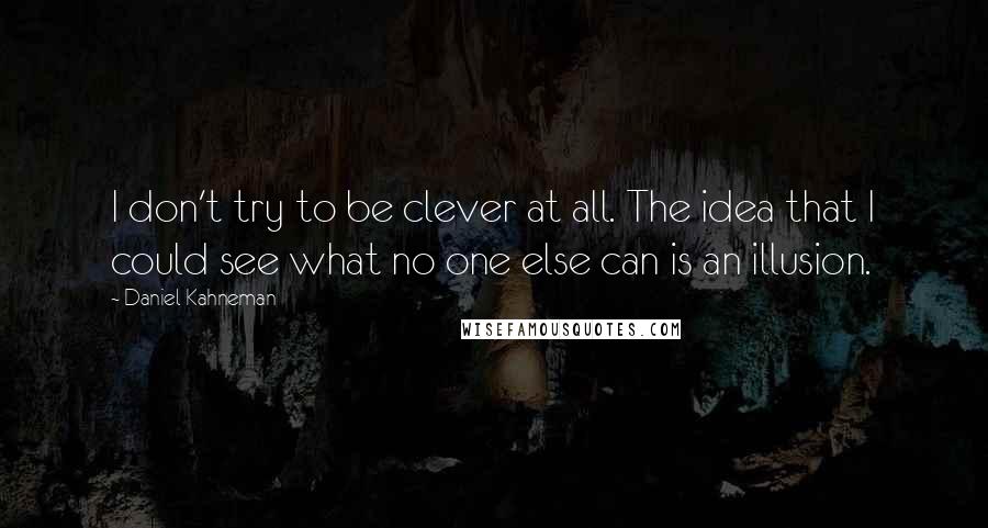 Daniel Kahneman Quotes: I don't try to be clever at all. The idea that I could see what no one else can is an illusion.