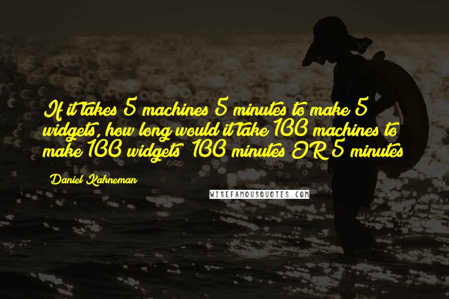 Daniel Kahneman Quotes: If it takes 5 machines 5 minutes to make 5 widgets, how long would it take 100 machines to make 100 widgets? 100 minutes OR 5 minutes