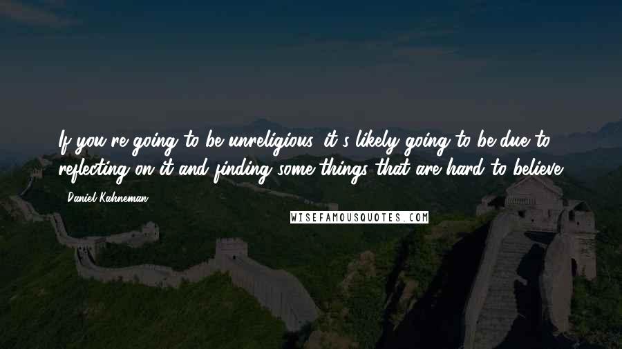 Daniel Kahneman Quotes: If you're going to be unreligious, it's likely going to be due to reflecting on it and finding some things that are hard to believe.