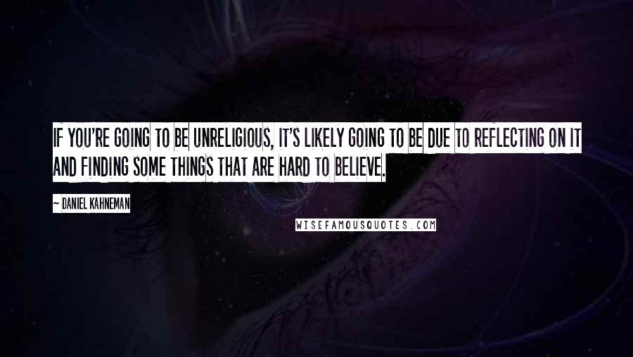 Daniel Kahneman Quotes: If you're going to be unreligious, it's likely going to be due to reflecting on it and finding some things that are hard to believe.