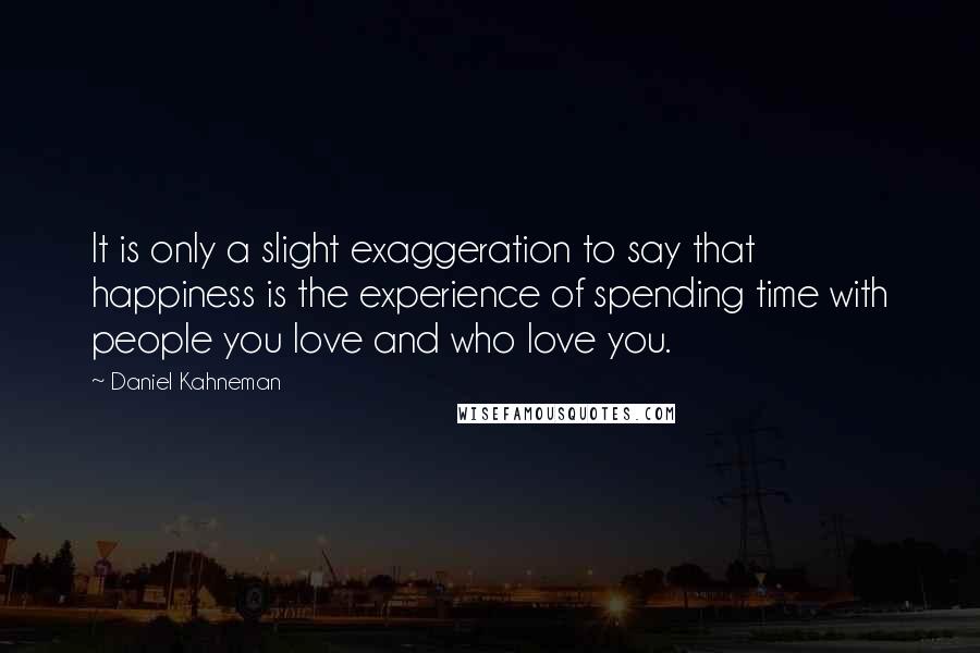 Daniel Kahneman Quotes: It is only a slight exaggeration to say that happiness is the experience of spending time with people you love and who love you.