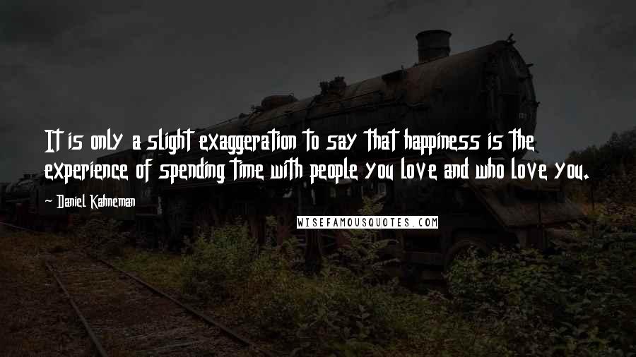 Daniel Kahneman Quotes: It is only a slight exaggeration to say that happiness is the experience of spending time with people you love and who love you.