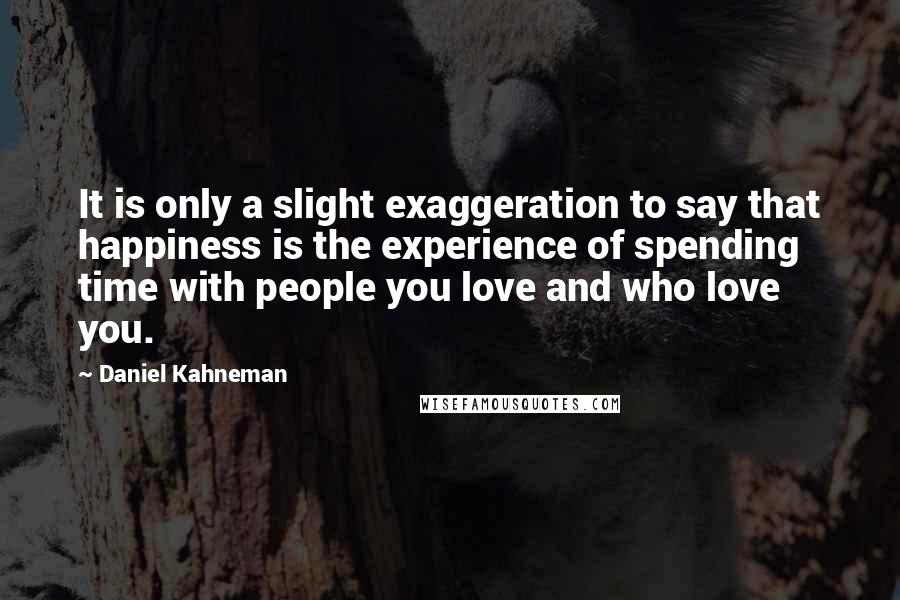 Daniel Kahneman Quotes: It is only a slight exaggeration to say that happiness is the experience of spending time with people you love and who love you.