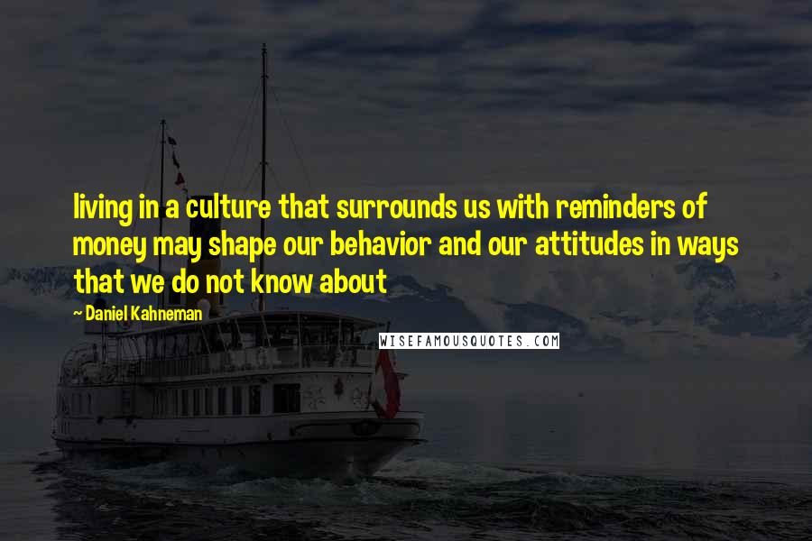 Daniel Kahneman Quotes: living in a culture that surrounds us with reminders of money may shape our behavior and our attitudes in ways that we do not know about