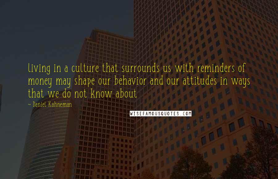 Daniel Kahneman Quotes: living in a culture that surrounds us with reminders of money may shape our behavior and our attitudes in ways that we do not know about