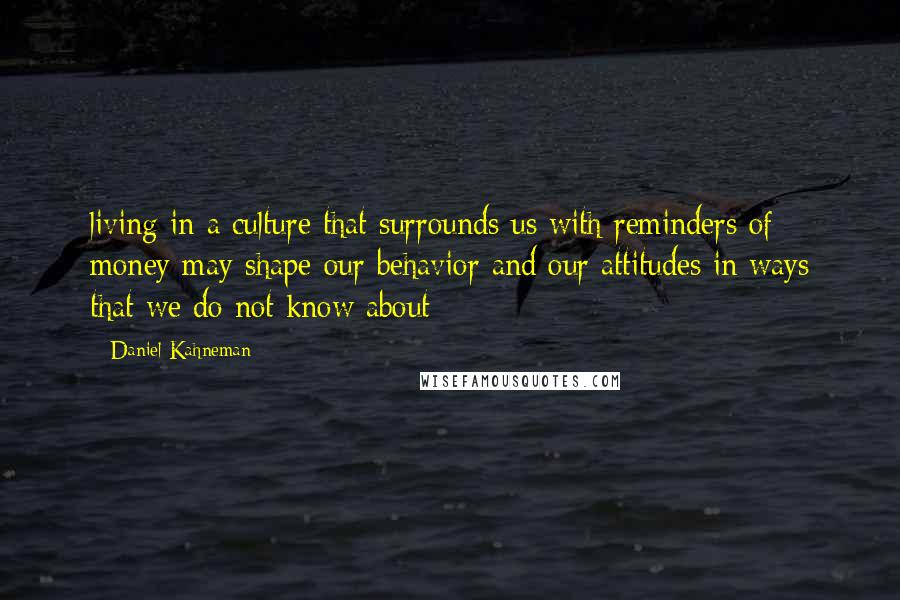 Daniel Kahneman Quotes: living in a culture that surrounds us with reminders of money may shape our behavior and our attitudes in ways that we do not know about