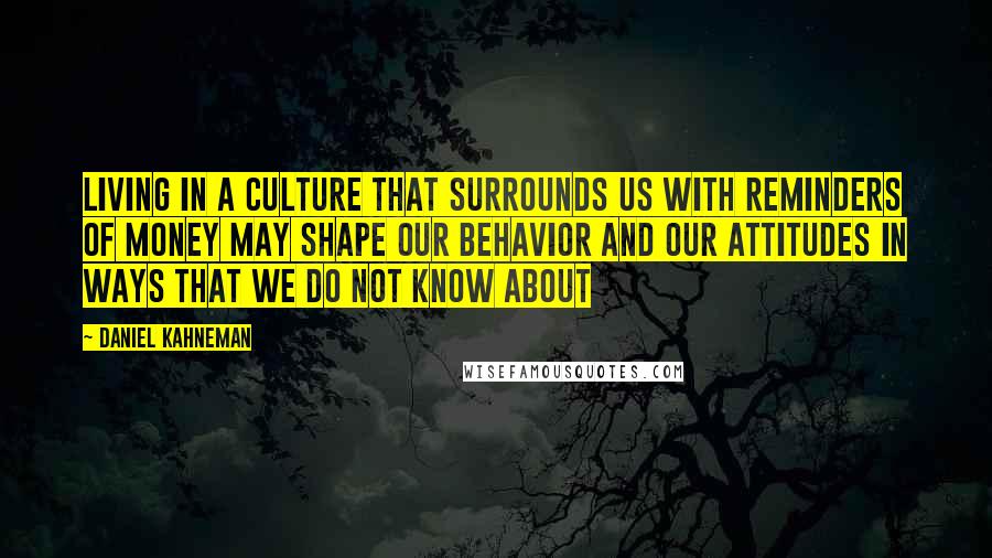 Daniel Kahneman Quotes: living in a culture that surrounds us with reminders of money may shape our behavior and our attitudes in ways that we do not know about