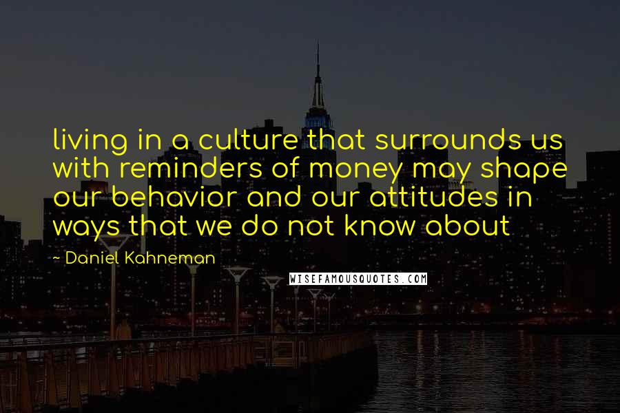 Daniel Kahneman Quotes: living in a culture that surrounds us with reminders of money may shape our behavior and our attitudes in ways that we do not know about