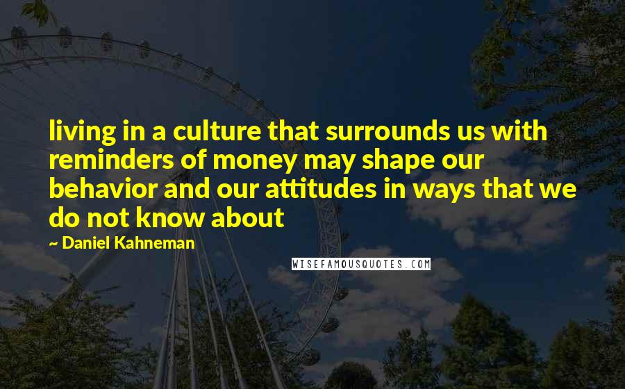 Daniel Kahneman Quotes: living in a culture that surrounds us with reminders of money may shape our behavior and our attitudes in ways that we do not know about