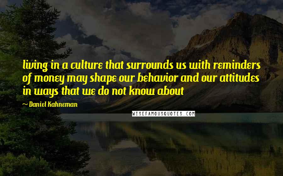 Daniel Kahneman Quotes: living in a culture that surrounds us with reminders of money may shape our behavior and our attitudes in ways that we do not know about