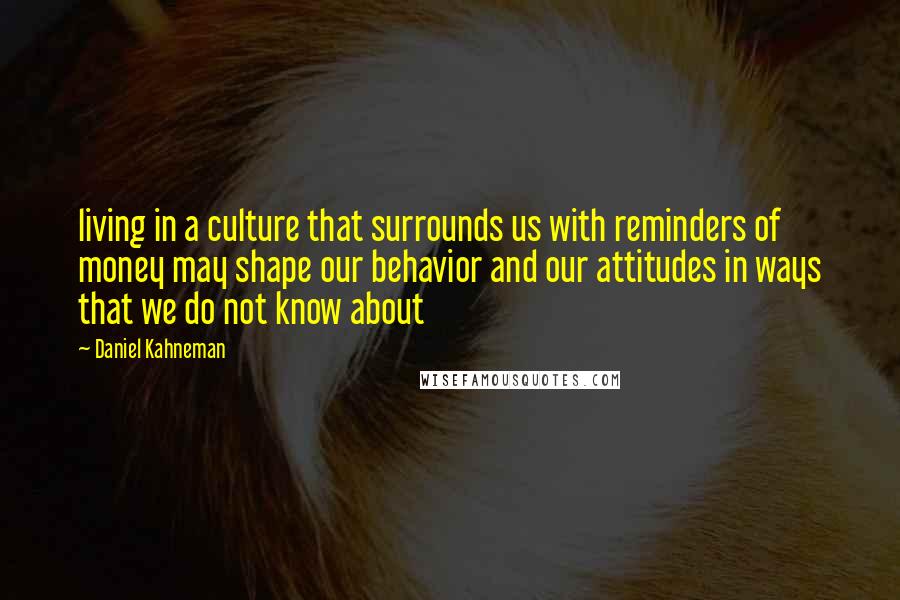 Daniel Kahneman Quotes: living in a culture that surrounds us with reminders of money may shape our behavior and our attitudes in ways that we do not know about