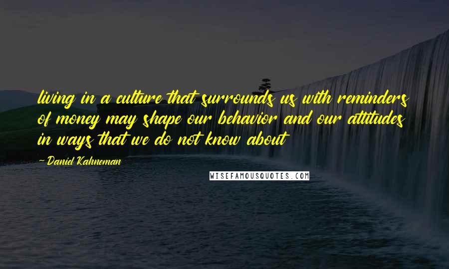 Daniel Kahneman Quotes: living in a culture that surrounds us with reminders of money may shape our behavior and our attitudes in ways that we do not know about