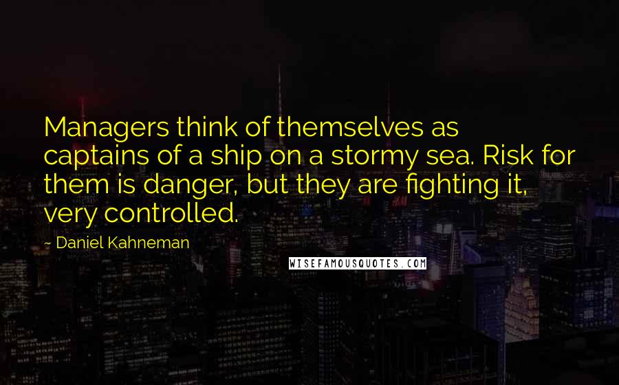 Daniel Kahneman Quotes: Managers think of themselves as captains of a ship on a stormy sea. Risk for them is danger, but they are fighting it, very controlled.