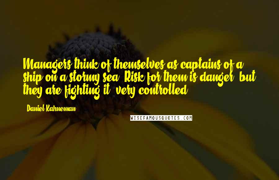 Daniel Kahneman Quotes: Managers think of themselves as captains of a ship on a stormy sea. Risk for them is danger, but they are fighting it, very controlled.