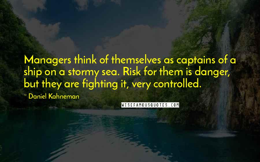 Daniel Kahneman Quotes: Managers think of themselves as captains of a ship on a stormy sea. Risk for them is danger, but they are fighting it, very controlled.