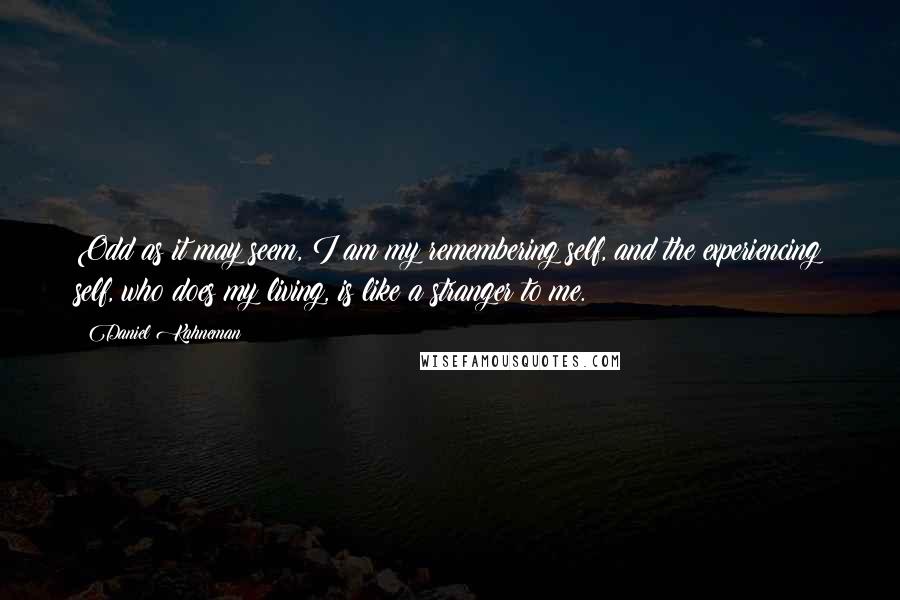 Daniel Kahneman Quotes: Odd as it may seem, I am my remembering self, and the experiencing self, who does my living, is like a stranger to me.