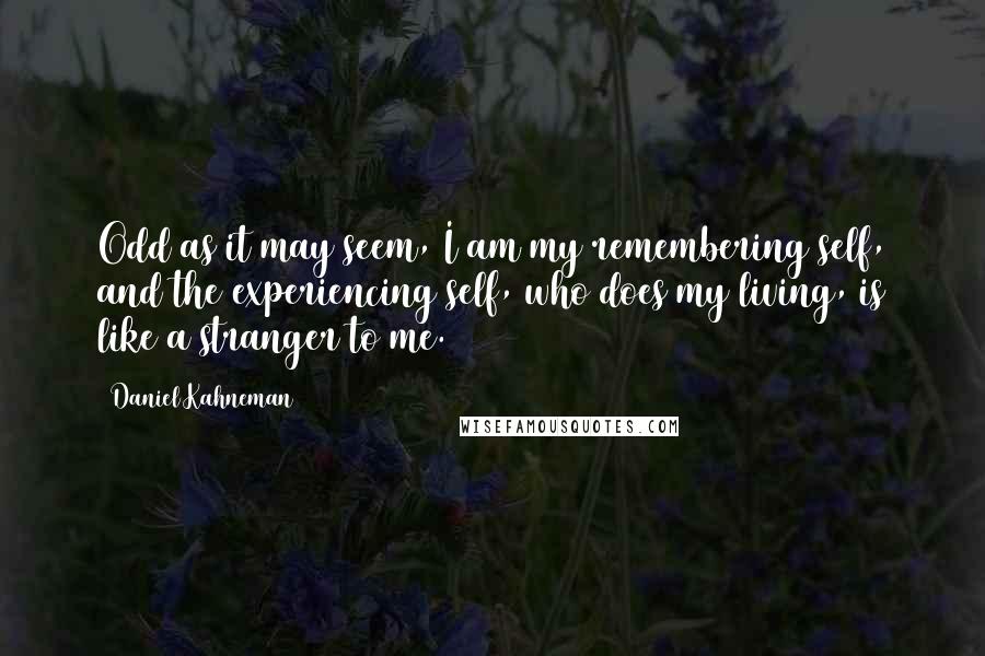 Daniel Kahneman Quotes: Odd as it may seem, I am my remembering self, and the experiencing self, who does my living, is like a stranger to me.