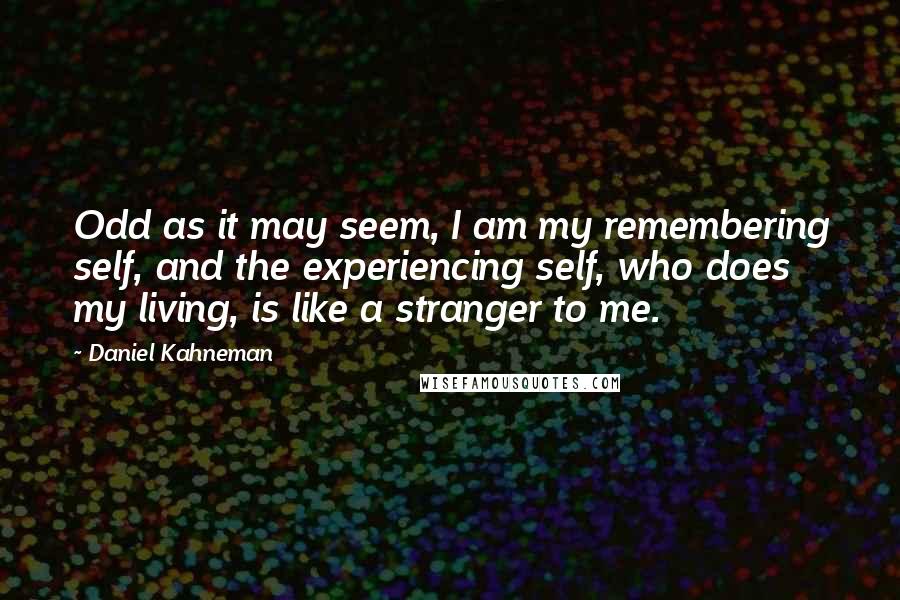 Daniel Kahneman Quotes: Odd as it may seem, I am my remembering self, and the experiencing self, who does my living, is like a stranger to me.