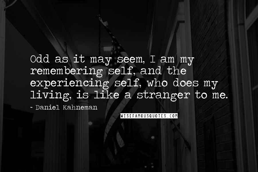 Daniel Kahneman Quotes: Odd as it may seem, I am my remembering self, and the experiencing self, who does my living, is like a stranger to me.