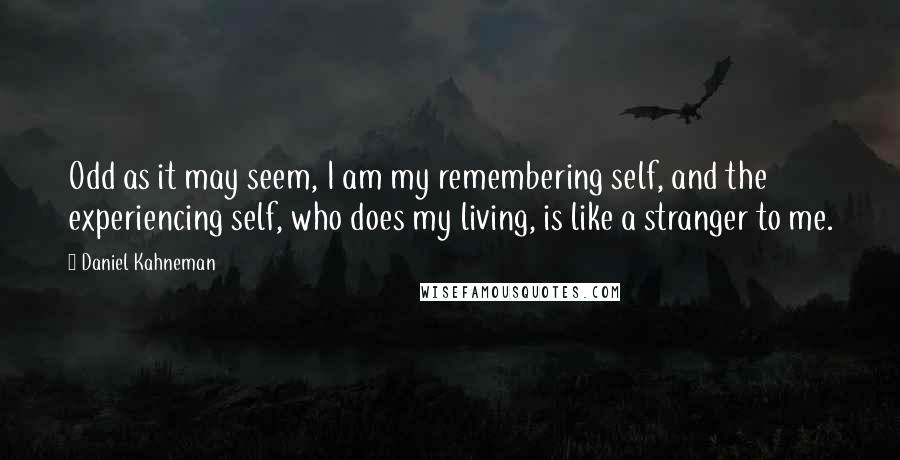 Daniel Kahneman Quotes: Odd as it may seem, I am my remembering self, and the experiencing self, who does my living, is like a stranger to me.