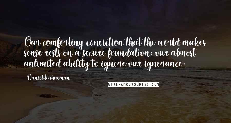 Daniel Kahneman Quotes: Our comforting conviction that the world makes sense rests on a secure foundation: our almost unlimited ability to ignore our ignorance.