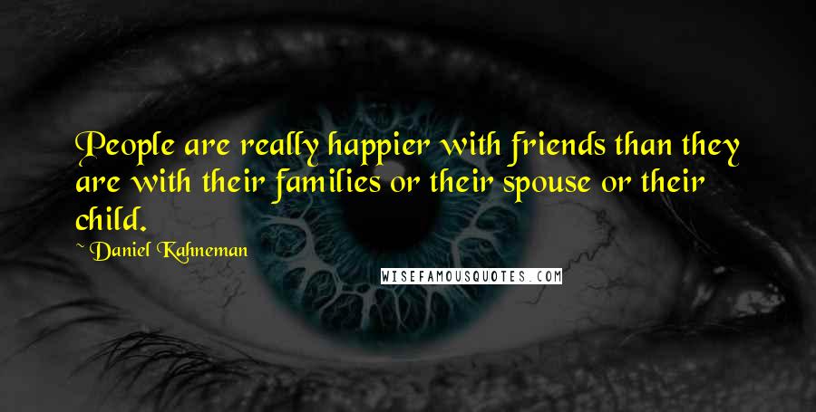 Daniel Kahneman Quotes: People are really happier with friends than they are with their families or their spouse or their child.