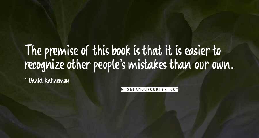 Daniel Kahneman Quotes: The premise of this book is that it is easier to recognize other people's mistakes than our own.