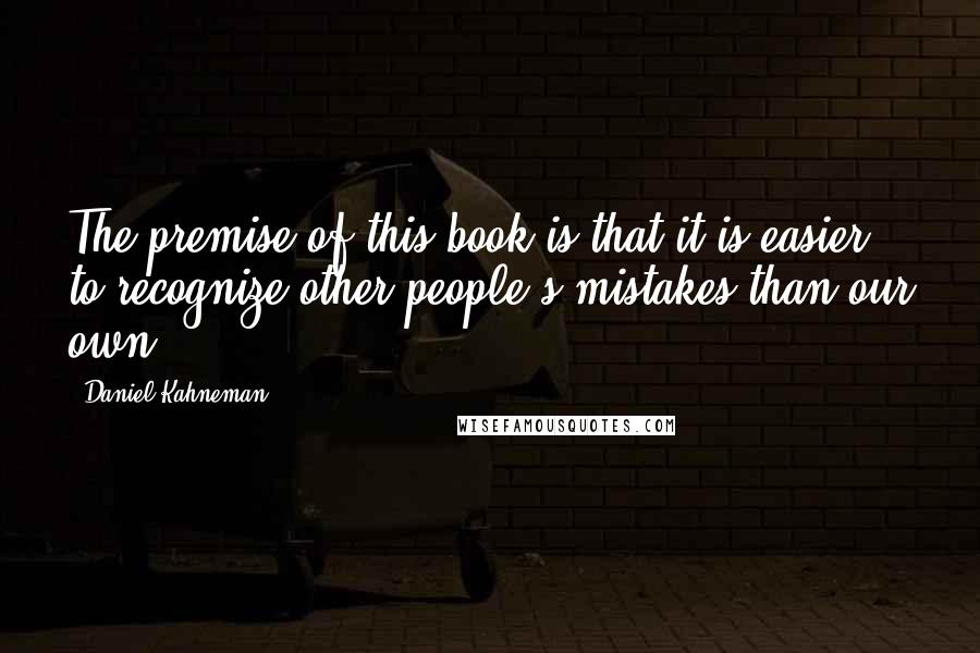 Daniel Kahneman Quotes: The premise of this book is that it is easier to recognize other people's mistakes than our own.