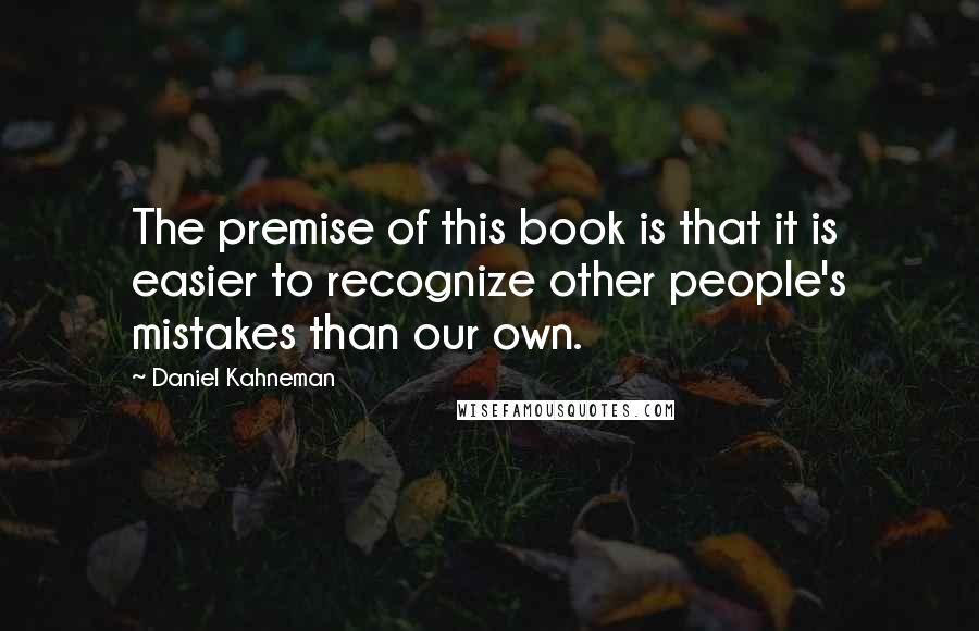 Daniel Kahneman Quotes: The premise of this book is that it is easier to recognize other people's mistakes than our own.