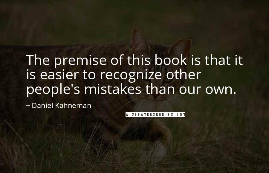 Daniel Kahneman Quotes: The premise of this book is that it is easier to recognize other people's mistakes than our own.