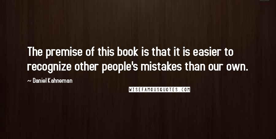 Daniel Kahneman Quotes: The premise of this book is that it is easier to recognize other people's mistakes than our own.