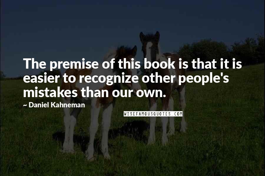 Daniel Kahneman Quotes: The premise of this book is that it is easier to recognize other people's mistakes than our own.