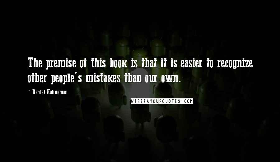 Daniel Kahneman Quotes: The premise of this book is that it is easier to recognize other people's mistakes than our own.