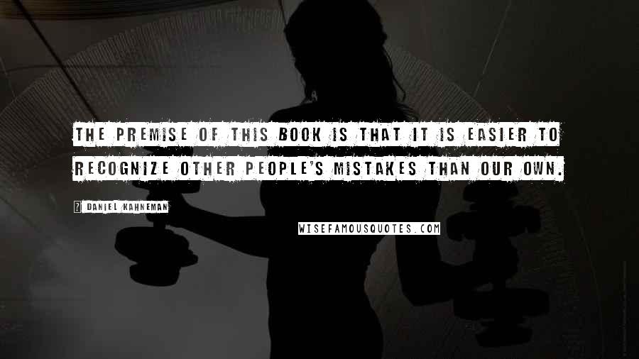 Daniel Kahneman Quotes: The premise of this book is that it is easier to recognize other people's mistakes than our own.