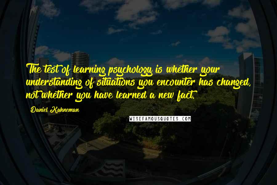 Daniel Kahneman Quotes: The test of learning psychology is whether your understanding of situations you encounter has changed, not whether you have learned a new fact.