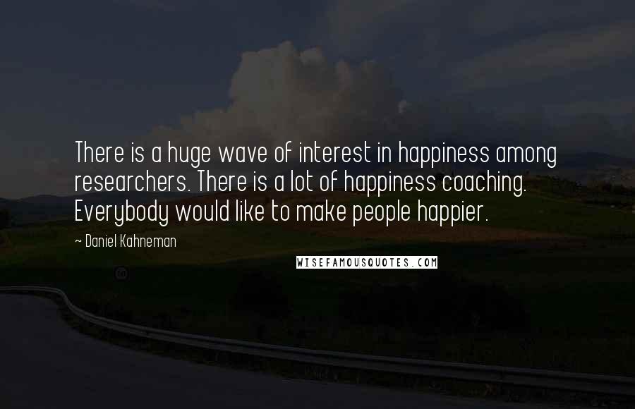 Daniel Kahneman Quotes: There is a huge wave of interest in happiness among researchers. There is a lot of happiness coaching. Everybody would like to make people happier.