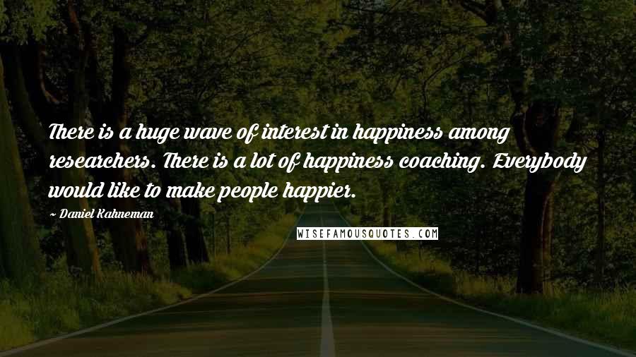 Daniel Kahneman Quotes: There is a huge wave of interest in happiness among researchers. There is a lot of happiness coaching. Everybody would like to make people happier.