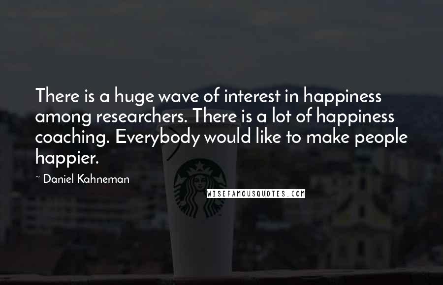 Daniel Kahneman Quotes: There is a huge wave of interest in happiness among researchers. There is a lot of happiness coaching. Everybody would like to make people happier.