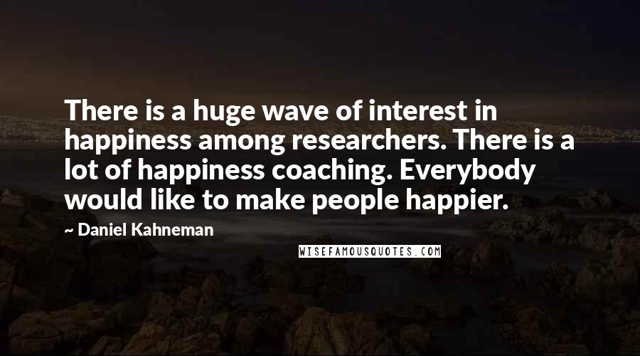 Daniel Kahneman Quotes: There is a huge wave of interest in happiness among researchers. There is a lot of happiness coaching. Everybody would like to make people happier.