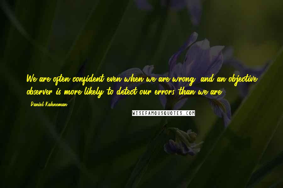 Daniel Kahneman Quotes: We are often confident even when we are wrong, and an objective observer is more likely to detect our errors than we are.