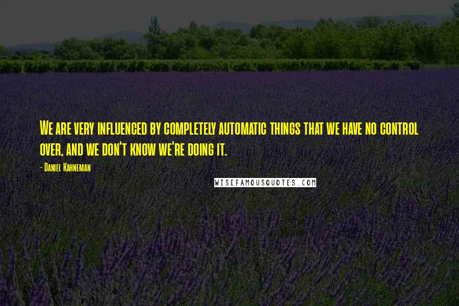 Daniel Kahneman Quotes: We are very influenced by completely automatic things that we have no control over, and we don't know we're doing it.